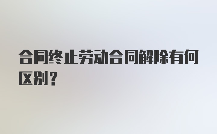 合同终止劳动合同解除有何区别？