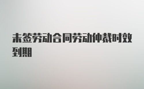 未签劳动合同劳动仲裁时效到期