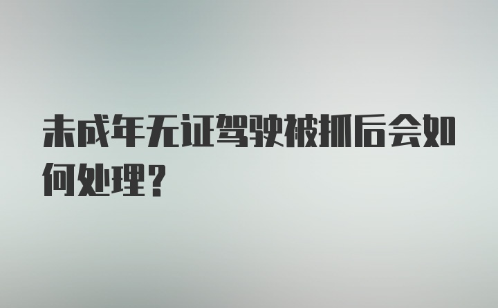 未成年无证驾驶被抓后会如何处理？