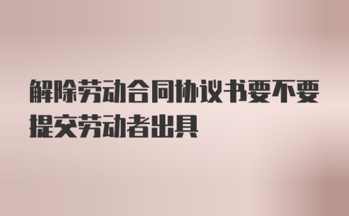 解除劳动合同协议书要不要提交劳动者出具