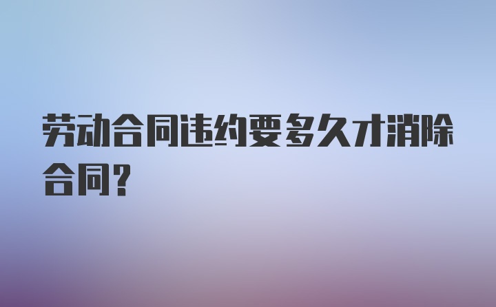 劳动合同违约要多久才消除合同？