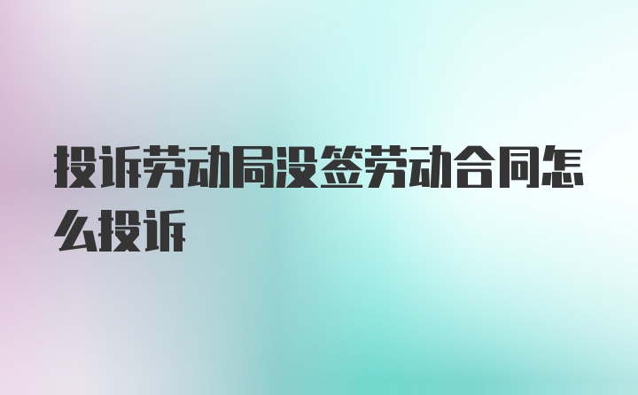 投诉劳动局没签劳动合同怎么投诉