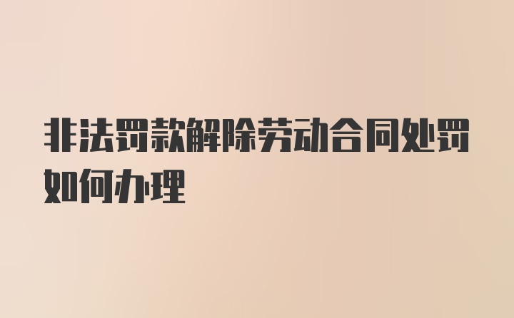 非法罚款解除劳动合同处罚如何办理