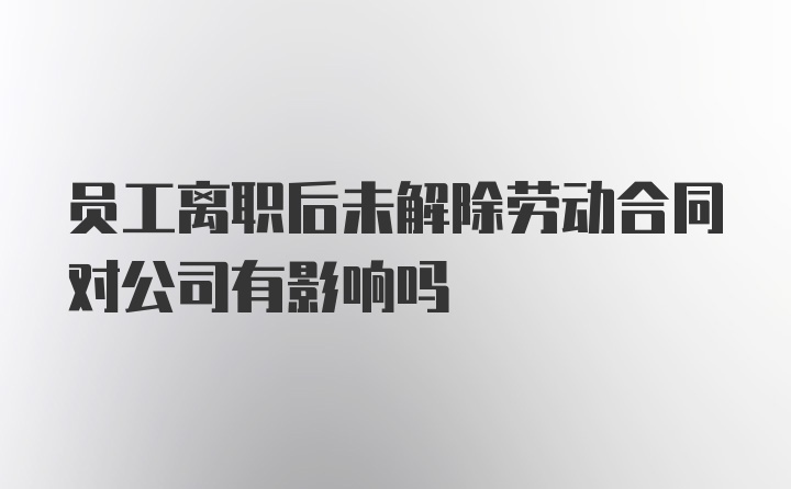 员工离职后未解除劳动合同对公司有影响吗