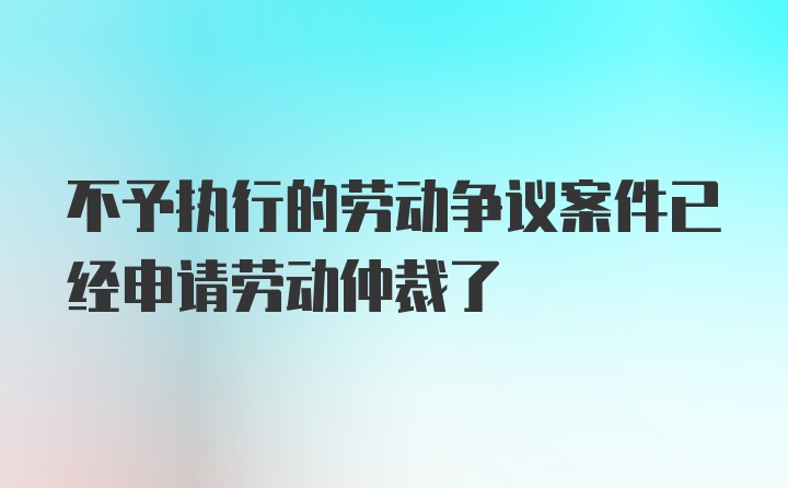 不予执行的劳动争议案件已经申请劳动仲裁了