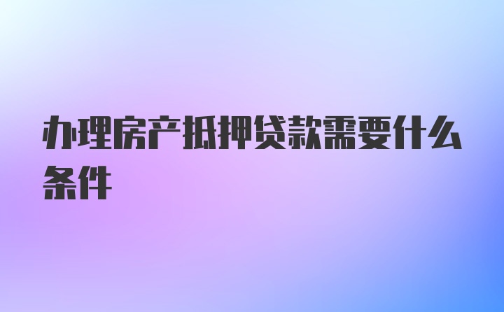 办理房产抵押贷款需要什么条件