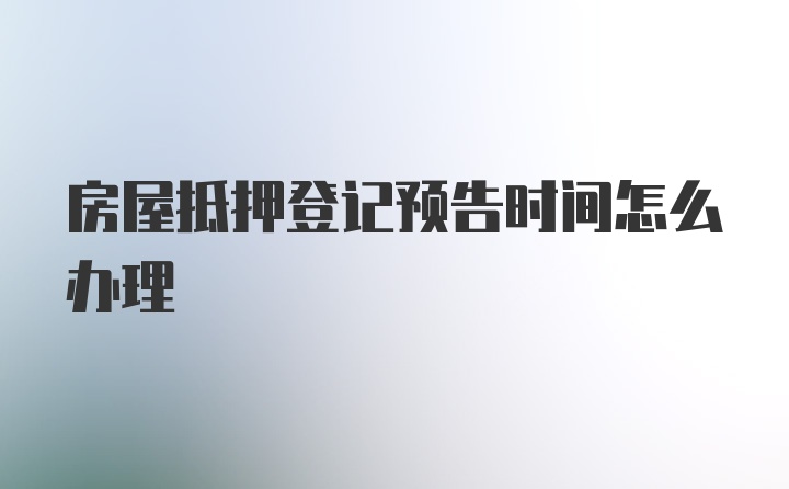 房屋抵押登记预告时间怎么办理