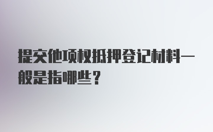 提交他项权抵押登记材料一般是指哪些？