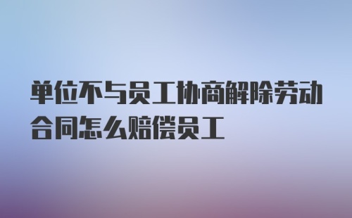 单位不与员工协商解除劳动合同怎么赔偿员工