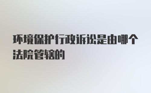 环境保护行政诉讼是由哪个法院管辖的