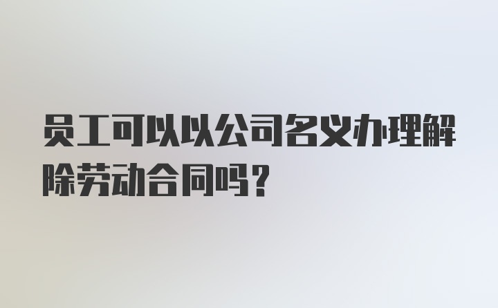 员工可以以公司名义办理解除劳动合同吗？