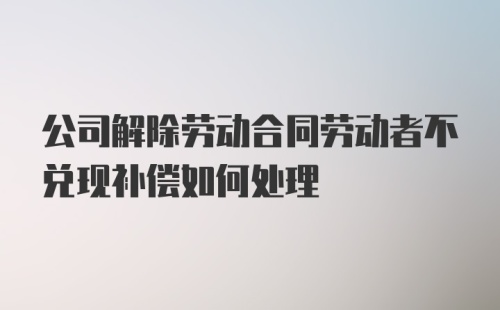 公司解除劳动合同劳动者不兑现补偿如何处理