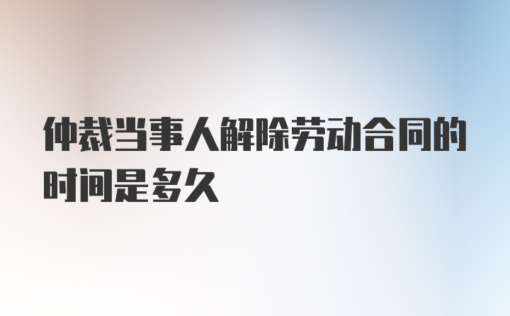 仲裁当事人解除劳动合同的时间是多久