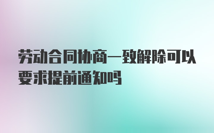 劳动合同协商一致解除可以要求提前通知吗