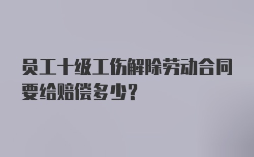 员工十级工伤解除劳动合同要给赔偿多少？