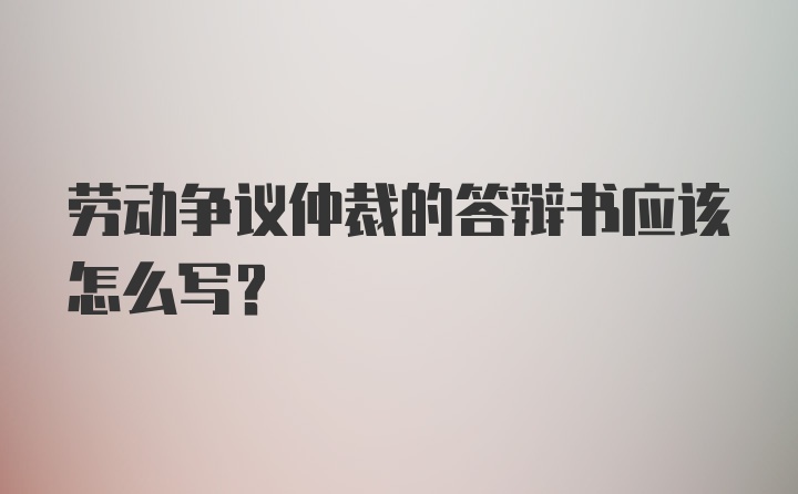 劳动争议仲裁的答辩书应该怎么写？