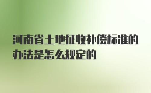 河南省土地征收补偿标准的办法是怎么规定的