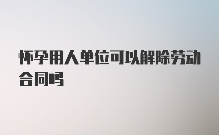 怀孕用人单位可以解除劳动合同吗