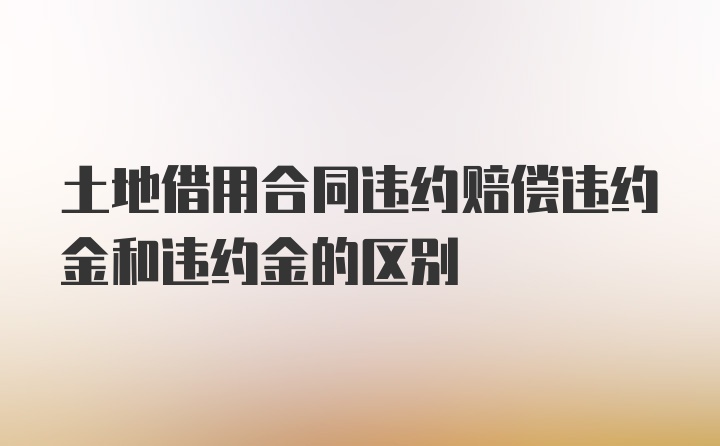 土地借用合同违约赔偿违约金和违约金的区别