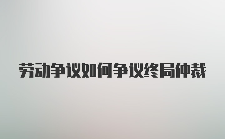 劳动争议如何争议终局仲裁