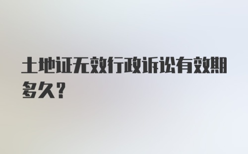 土地证无效行政诉讼有效期多久？