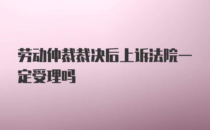 劳动仲裁裁决后上诉法院一定受理吗