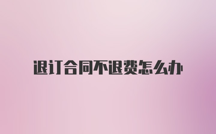 退订合同不退费怎么办