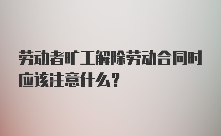 劳动者旷工解除劳动合同时应该注意什么？