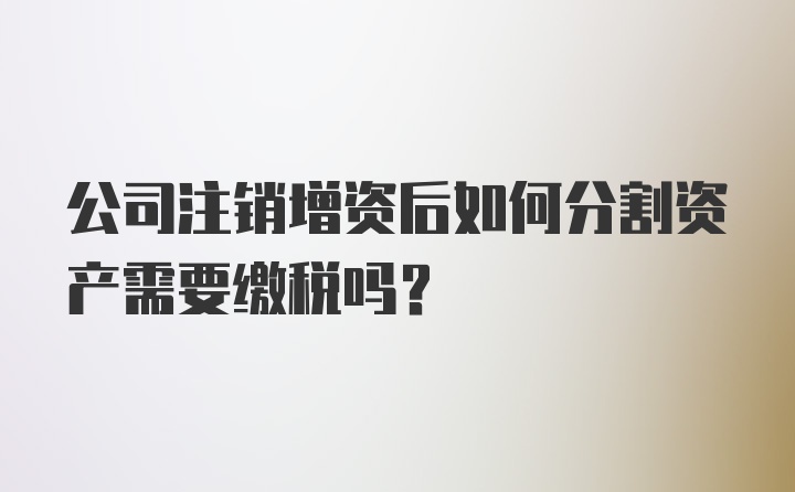 公司注销增资后如何分割资产需要缴税吗？