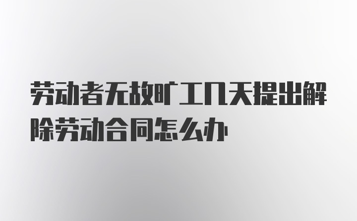 劳动者无故旷工几天提出解除劳动合同怎么办