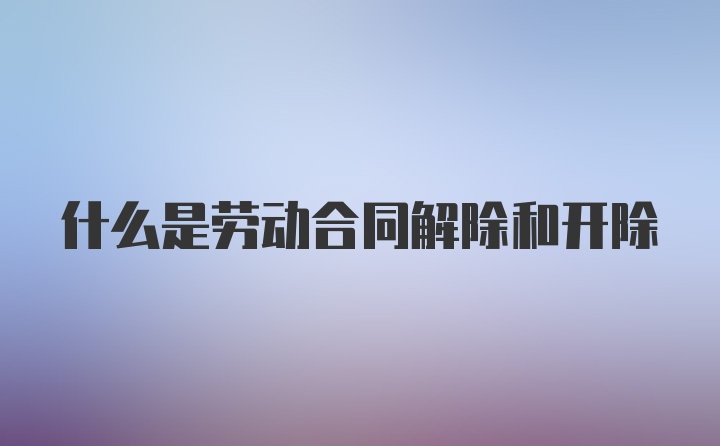 什么是劳动合同解除和开除