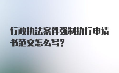 行政执法案件强制执行申请书范文怎么写？