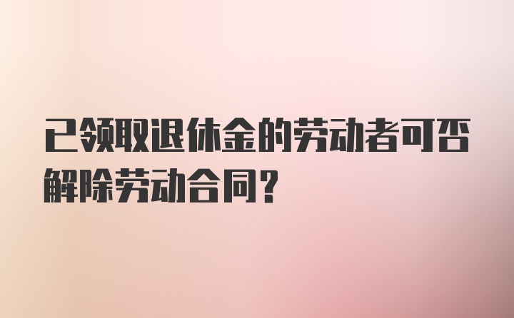 已领取退休金的劳动者可否解除劳动合同？