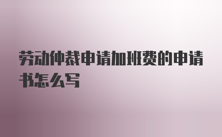 劳动仲裁申请加班费的申请书怎么写