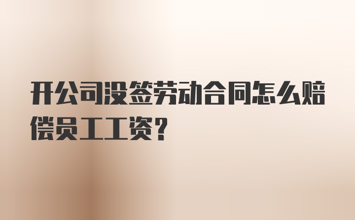 开公司没签劳动合同怎么赔偿员工工资？