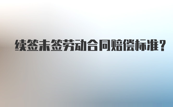 续签未签劳动合同赔偿标准？