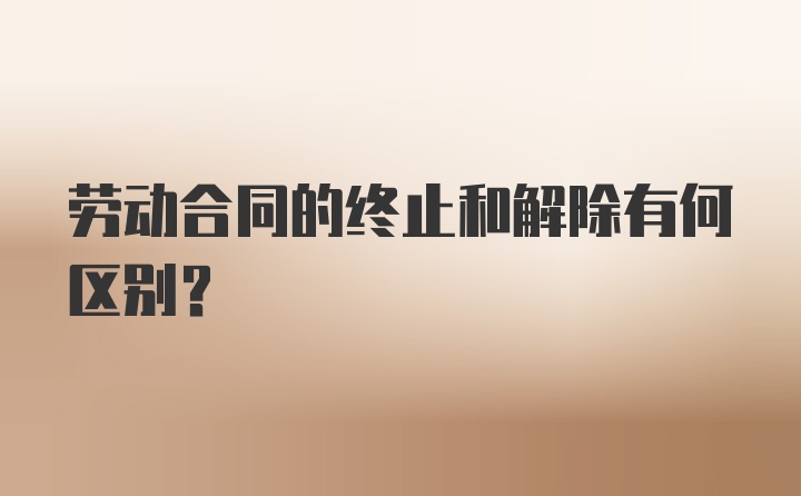 劳动合同的终止和解除有何区别?