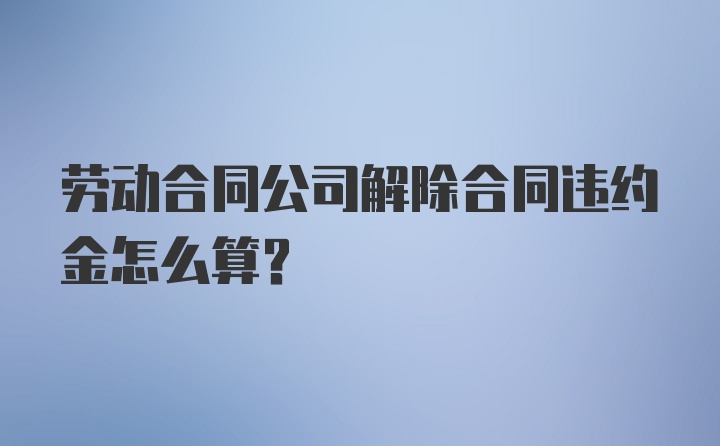 劳动合同公司解除合同违约金怎么算?