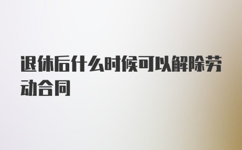 退休后什么时候可以解除劳动合同