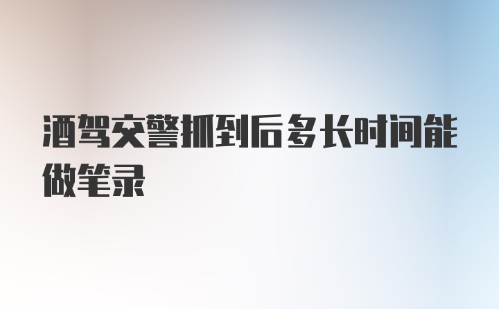 酒驾交警抓到后多长时间能做笔录