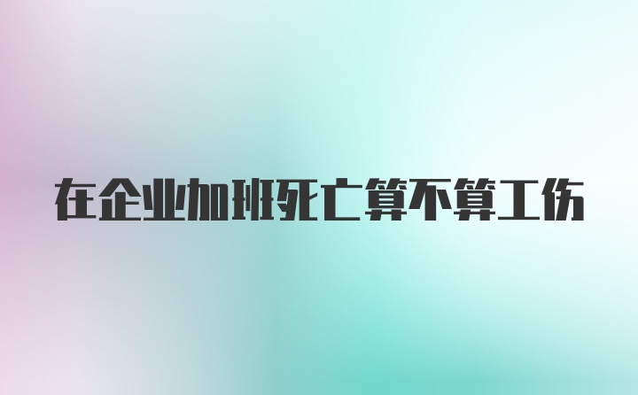 在企业加班死亡算不算工伤