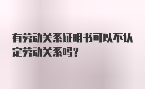 有劳动关系证明书可以不认定劳动关系吗？