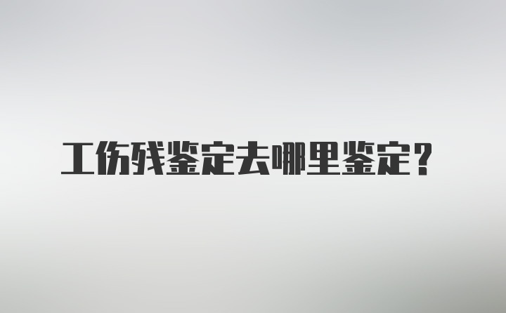 工伤残鉴定去哪里鉴定?