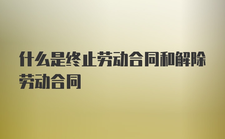 什么是终止劳动合同和解除劳动合同