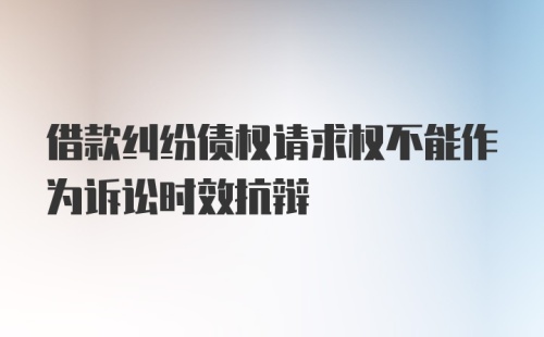 借款纠纷债权请求权不能作为诉讼时效抗辩