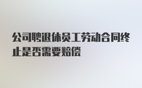 公司聘退休员工劳动合同终止是否需要赔偿