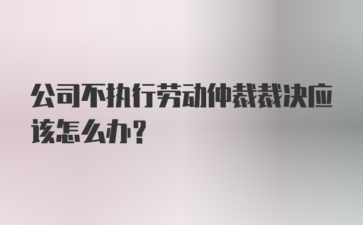 公司不执行劳动仲裁裁决应该怎么办？