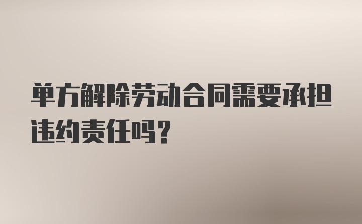 单方解除劳动合同需要承担违约责任吗？