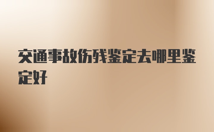 交通事故伤残鉴定去哪里鉴定好