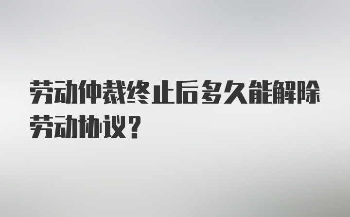 劳动仲裁终止后多久能解除劳动协议？